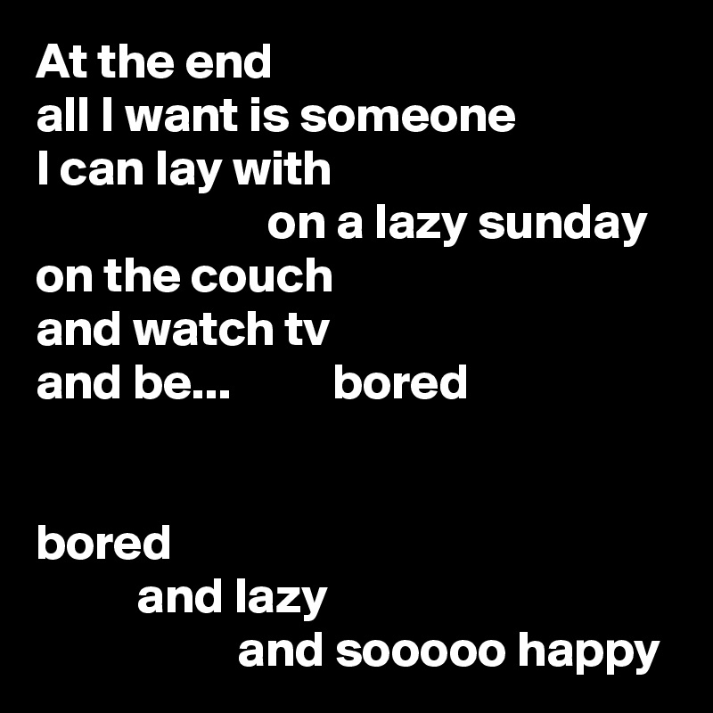 At the end
all I want is someone
I can lay with
                       on a lazy sunday
on the couch
and watch tv
and be...          bored


bored
          and lazy
                    and sooooo happy
