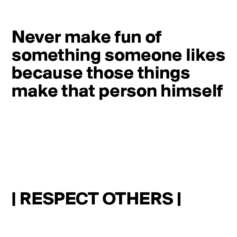 
Never make fun of something someone likes because those things make that person himself





| RESPECT OTHERS |