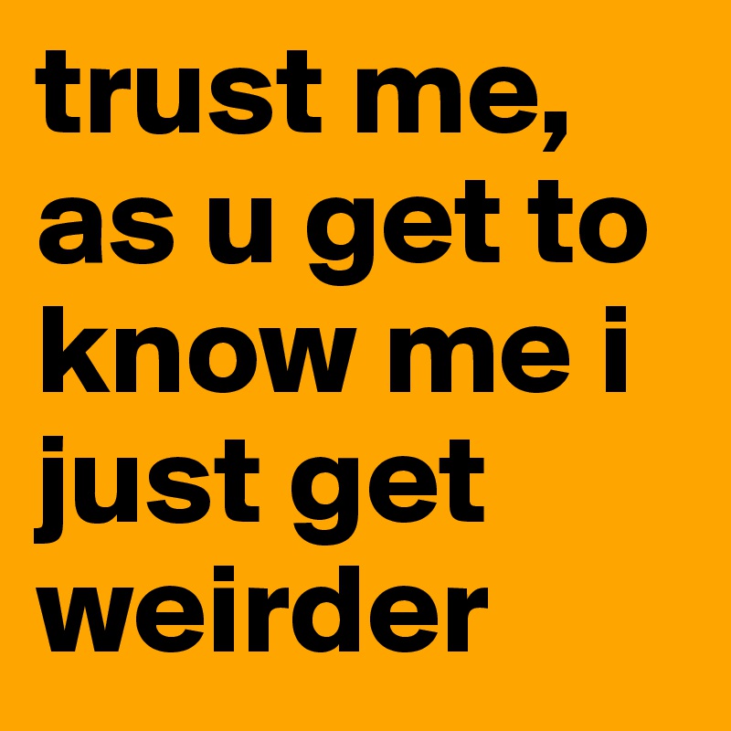 trust me, as u get to know me i just get weirder
