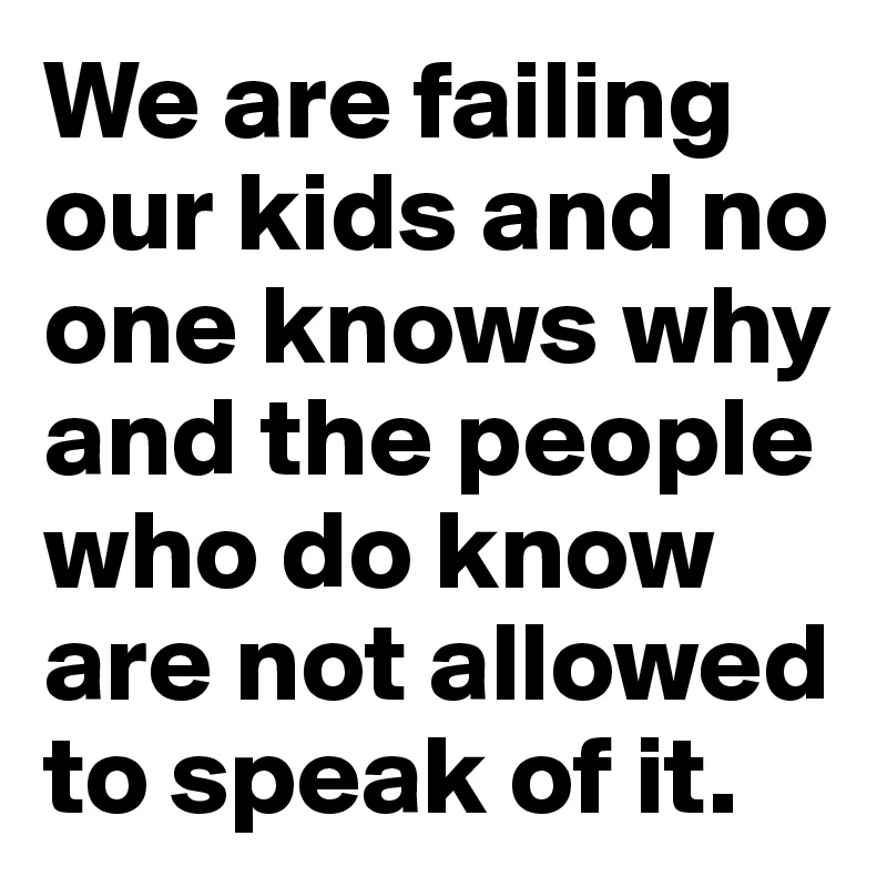 We are failing our kids and no one knows why and the people who do know are not allowed to speak of it.