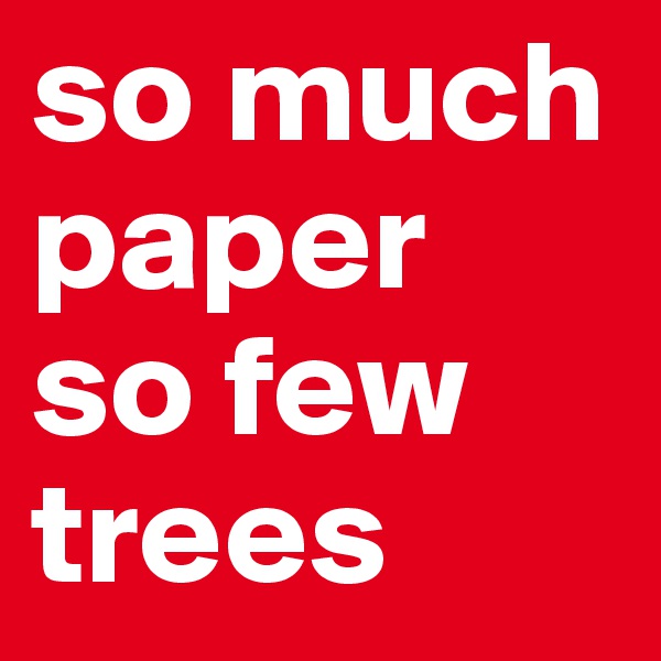 so much paper 
so few trees