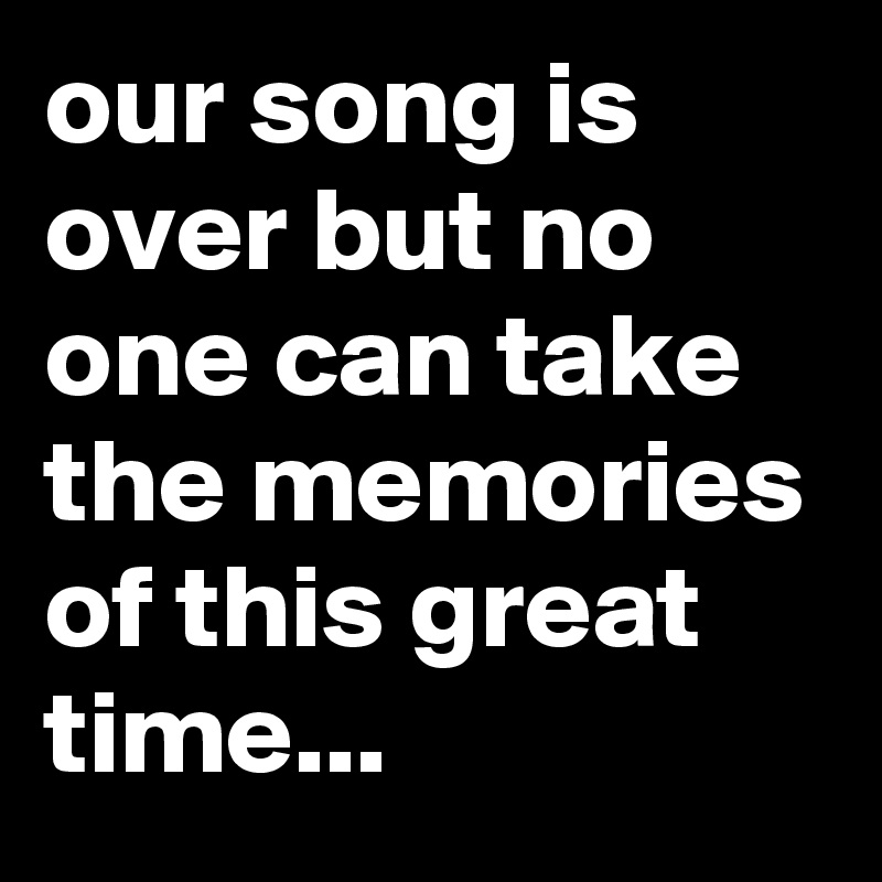our song is over but no one can take the memories of this great time...
