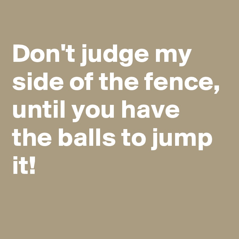 
Don't judge my side of the fence,
until you have the balls to jump it!
