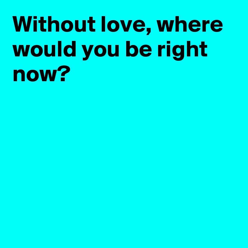 Without love, where would you be right now?





