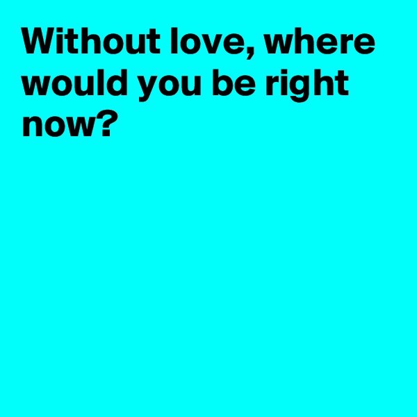 Without love, where would you be right now?





