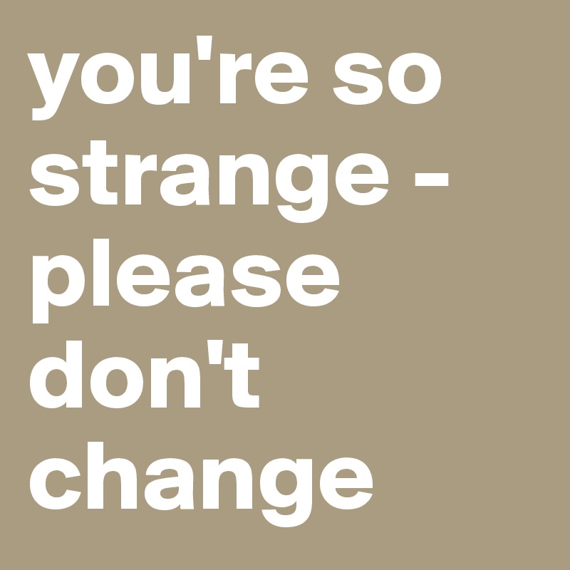 you're so strange -
please don't change
