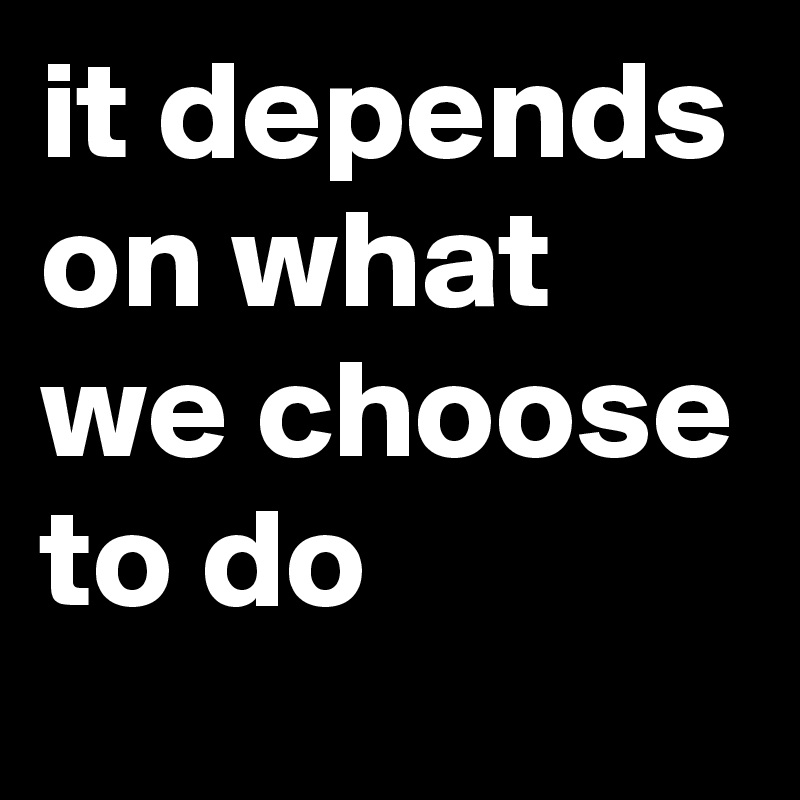 it depends on what we choose to do