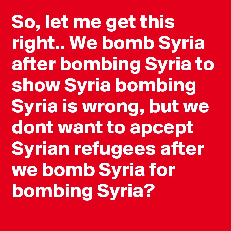So, let me get this right.. We bomb Syria after bombing Syria to show Syria bombing Syria is wrong, but we dont want to apcept Syrian refugees after we bomb Syria for bombing Syria?
