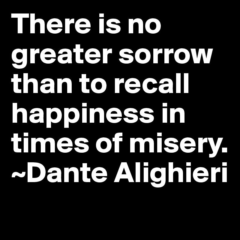 There is no greater sorrow than to recall happiness in times of misery. 
~Dante Alighieri