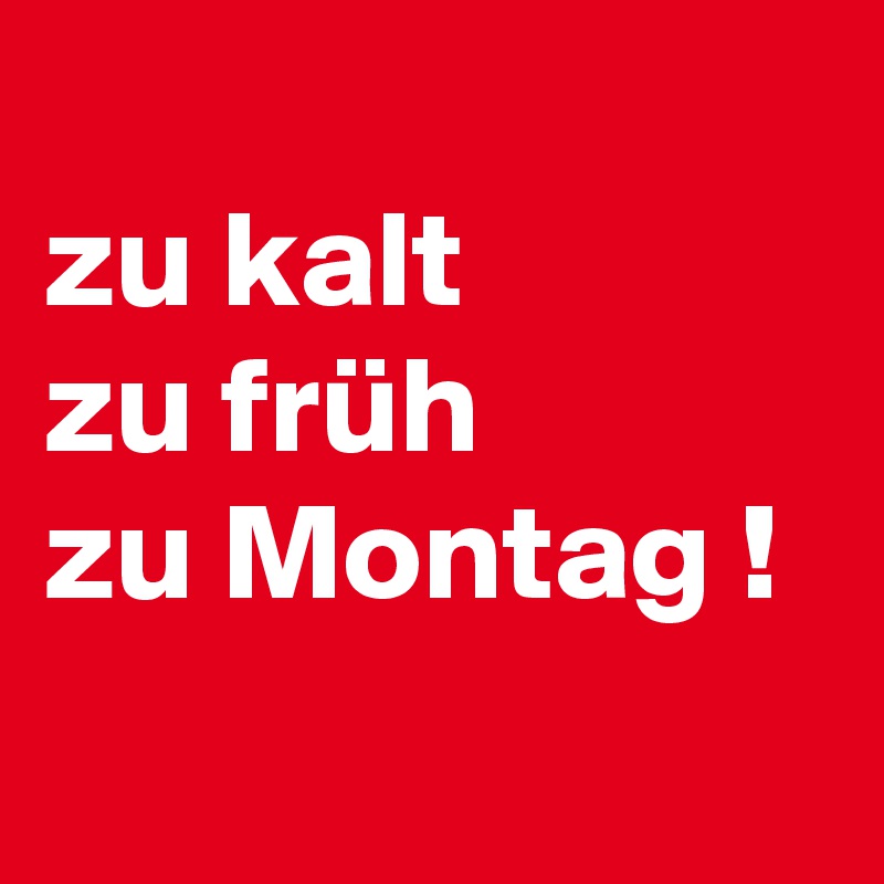 
zu kalt    
zu früh            
zu Montag !

