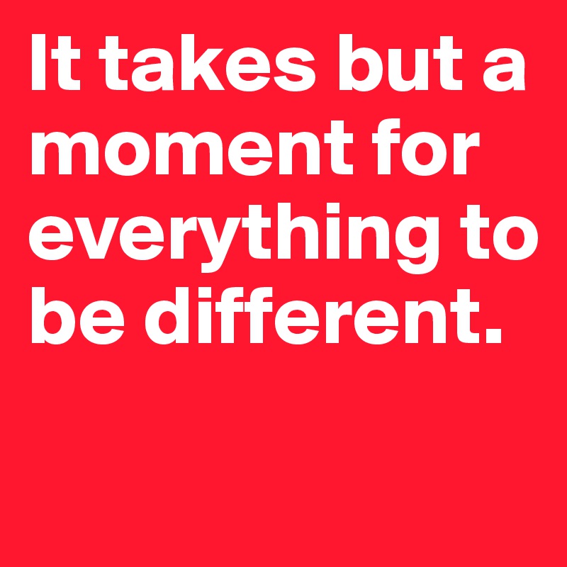 It takes but a moment for everything to be different.
