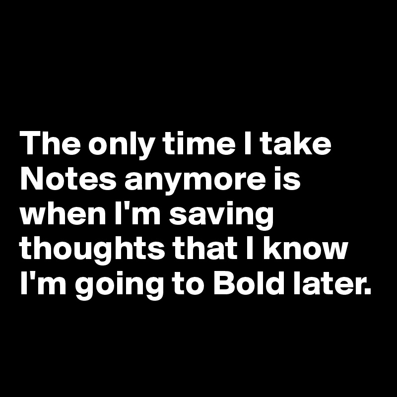 


The only time I take Notes anymore is when I'm saving thoughts that I know I'm going to Bold later. 

