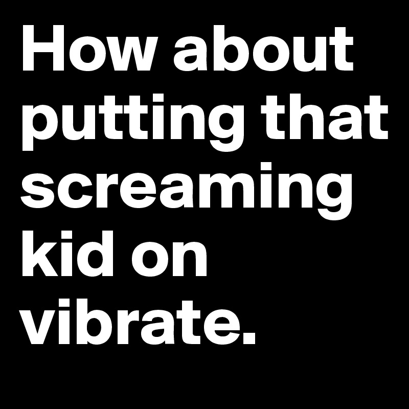 How about putting that screaming kid on vibrate.