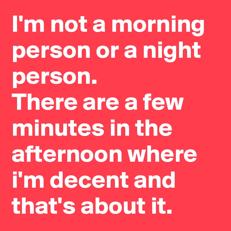 I'm not a morning person or a night person.
There are a few minutes in the afternoon where i'm decent and that's about it.