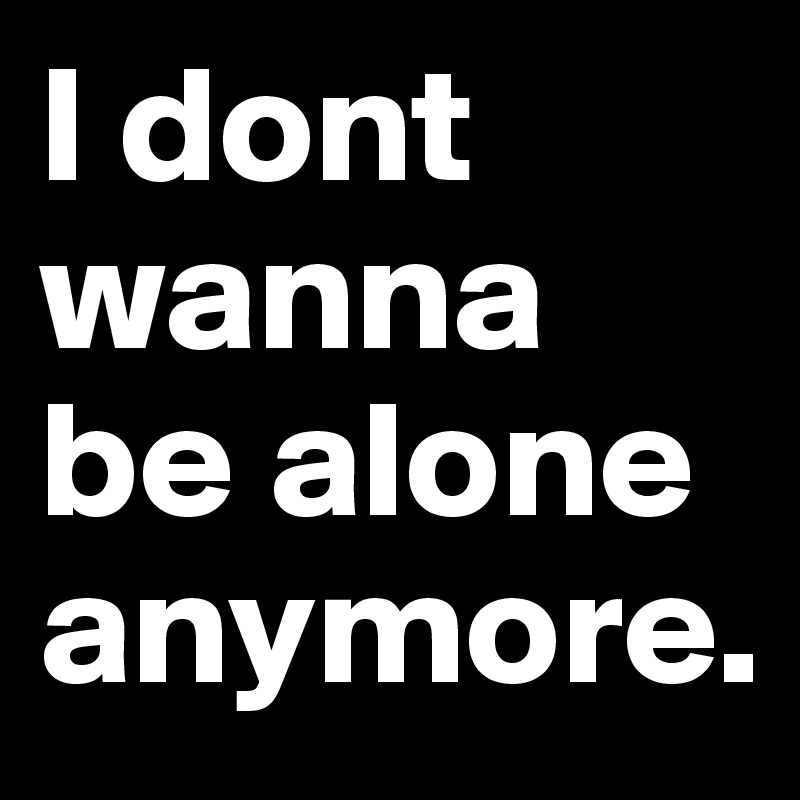 I dont wanna be alone anymore.