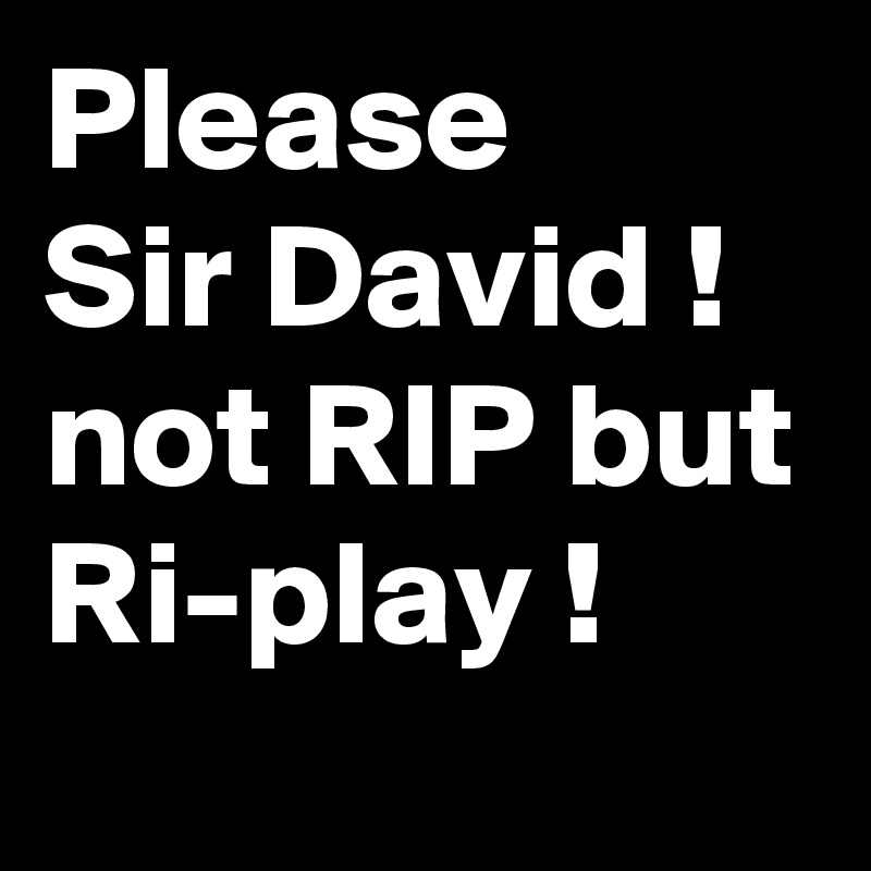 Please 
Sir David ! not RIP but Ri-play !