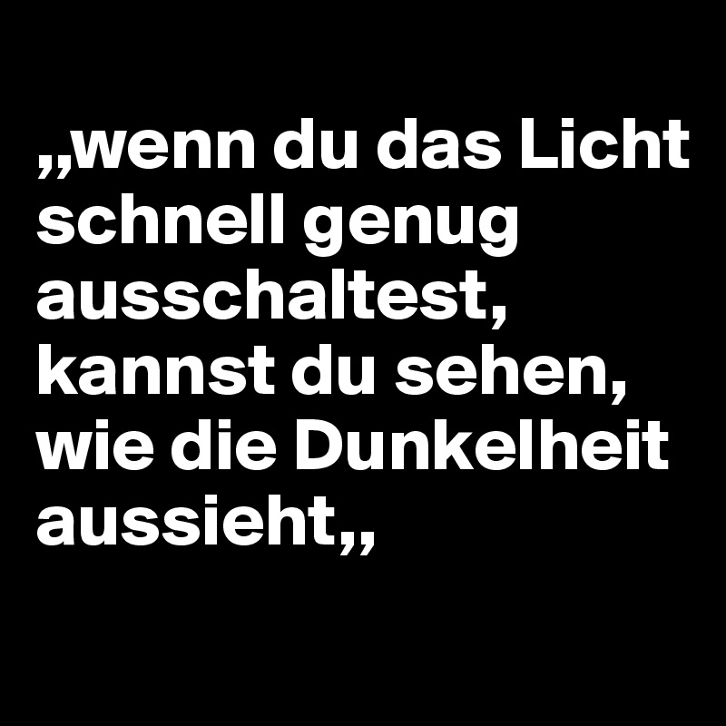 
,,wenn du das Licht schnell genug ausschaltest, kannst du sehen, wie die Dunkelheit aussieht,,
