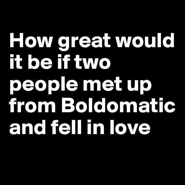 
How great would it be if two people met up from Boldomatic and fell in love
