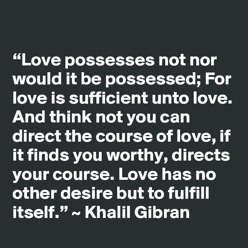 

“Love possesses not nor would it be possessed; For love is sufficient unto love. And think not you can direct the course of love, if it finds you worthy, directs your course. Love has no other desire but to fulfill itself.” ~ Khalil Gibran