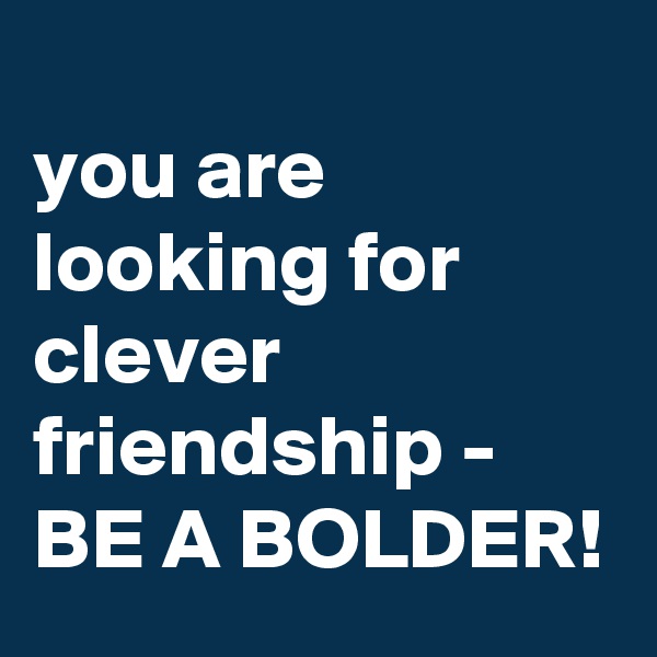 
you are looking for clever friendship - BE A BOLDER!