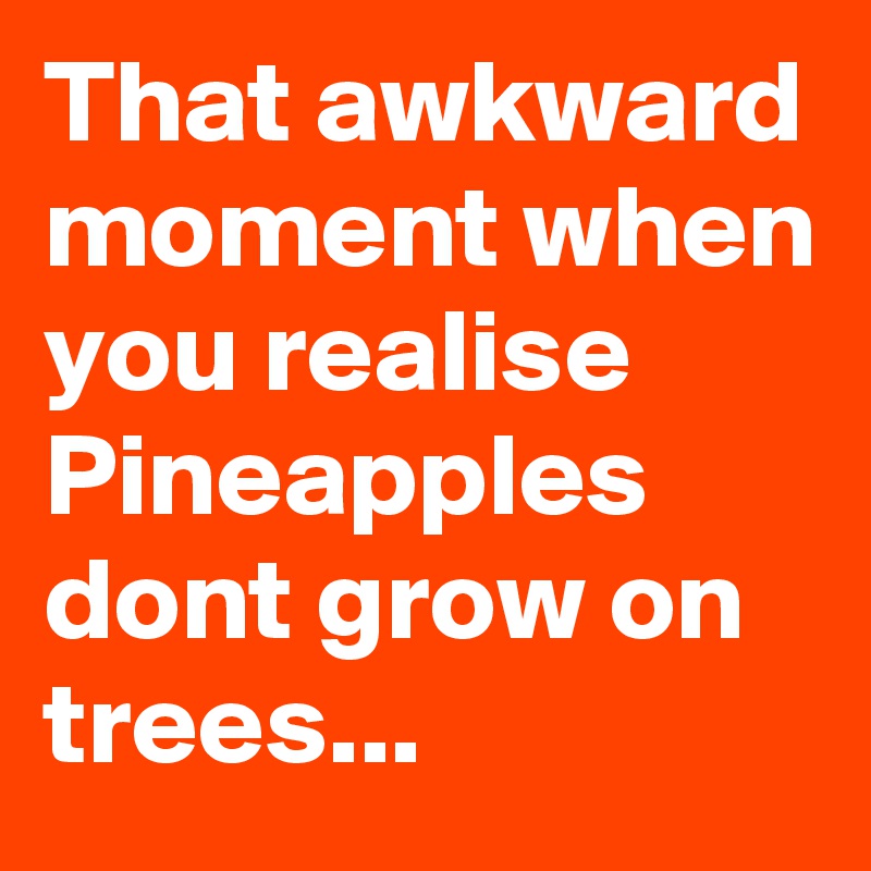 That awkward moment when you realise Pineapples dont grow on trees...