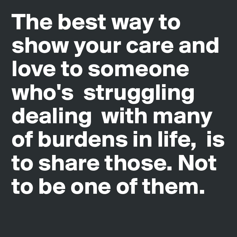 The best way to show your care and love to someone who's  struggling  dealing  with many of burdens in life,  is to share those. Not to be one of them. 