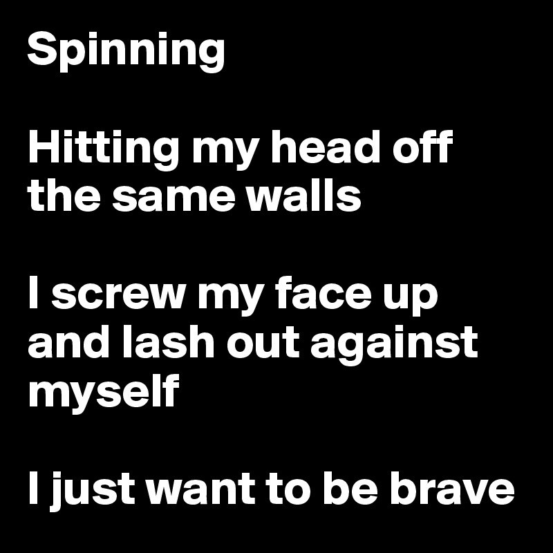 Spinning

Hitting my head off the same walls

I screw my face up and lash out against myself

I just want to be brave