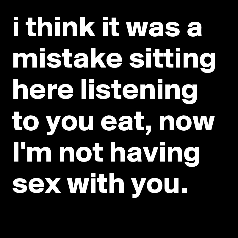 i think it was a mistake sitting here listening to you eat, now I'm not having sex with you.