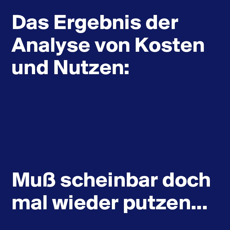 Das Ergebnis der Analyse von Kosten und Nutzen:




Muß scheinbar doch mal wieder putzen...