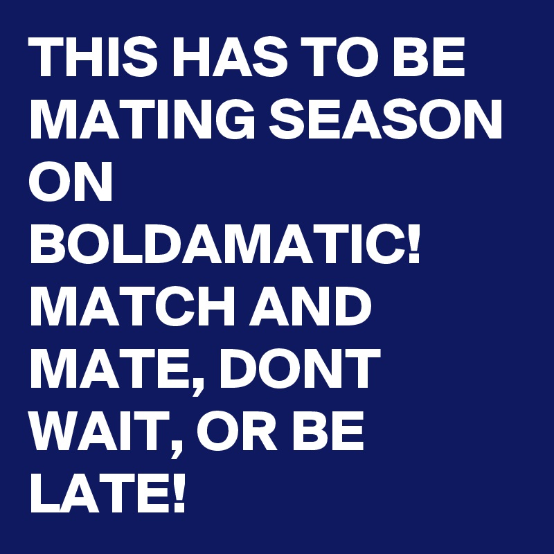 THIS HAS TO BE MATING SEASON ON BOLDAMATIC! MATCH AND MATE, DONT WAIT, OR BE LATE!