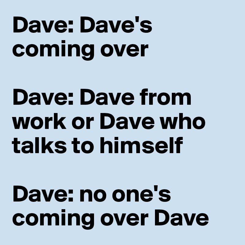 Dave: Dave's coming over

Dave: Dave from work or Dave who talks to himself 

Dave: no one's coming over Dave