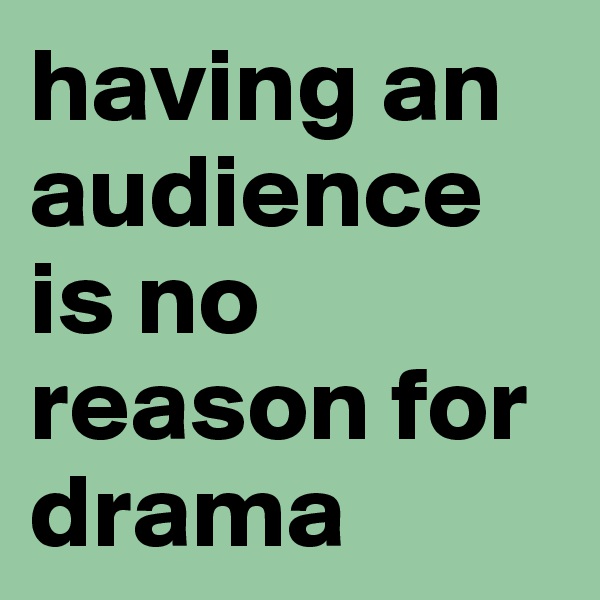 having an audience is no reason for drama