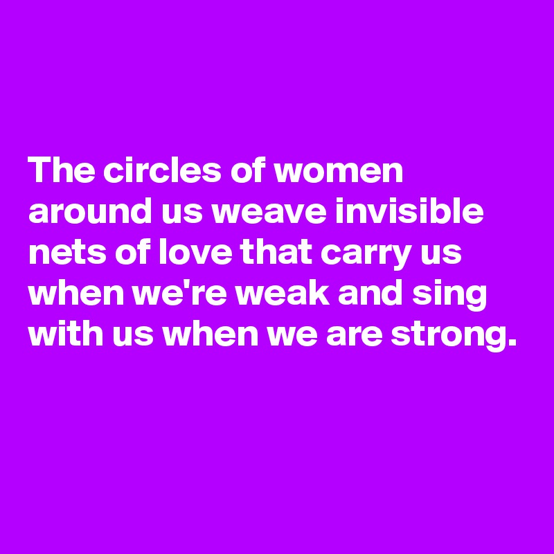 


The circles of women around us weave invisible nets of love that carry us when we're weak and sing with us when we are strong.



