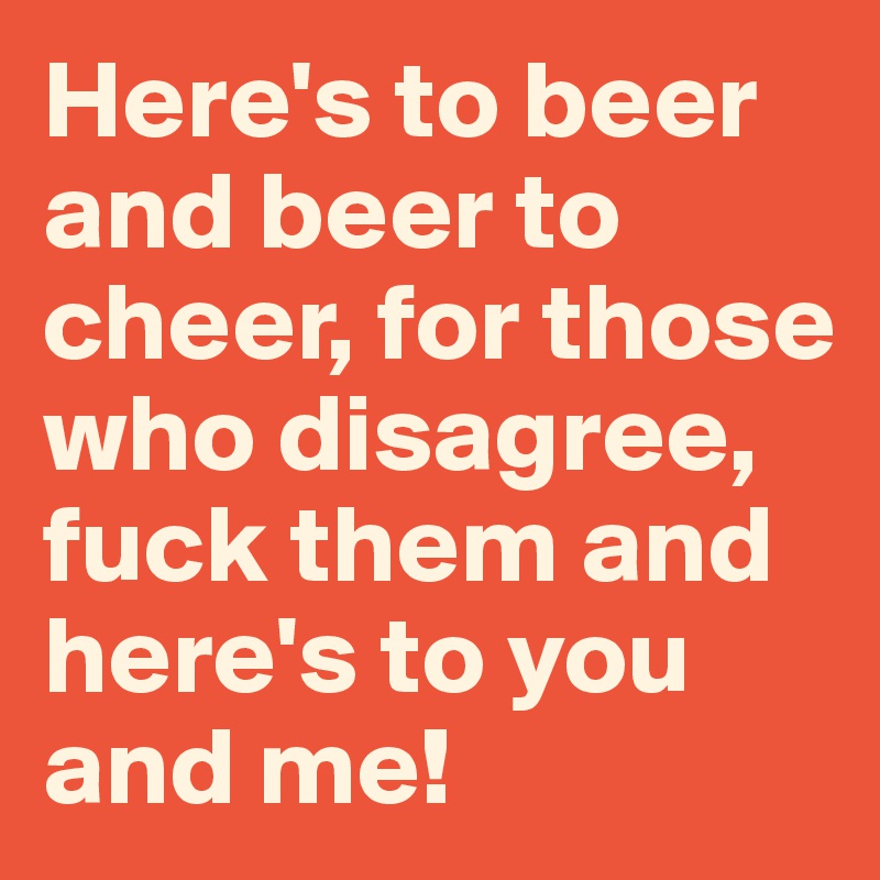 Here's to beer and beer to cheer, for those who disagree, fuck them and here's to you and me!  