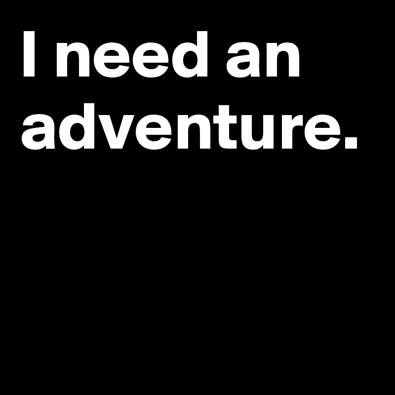 I need an adventure.