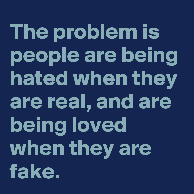 The problem is people are being hated when they are real, and are being loved when they are fake.