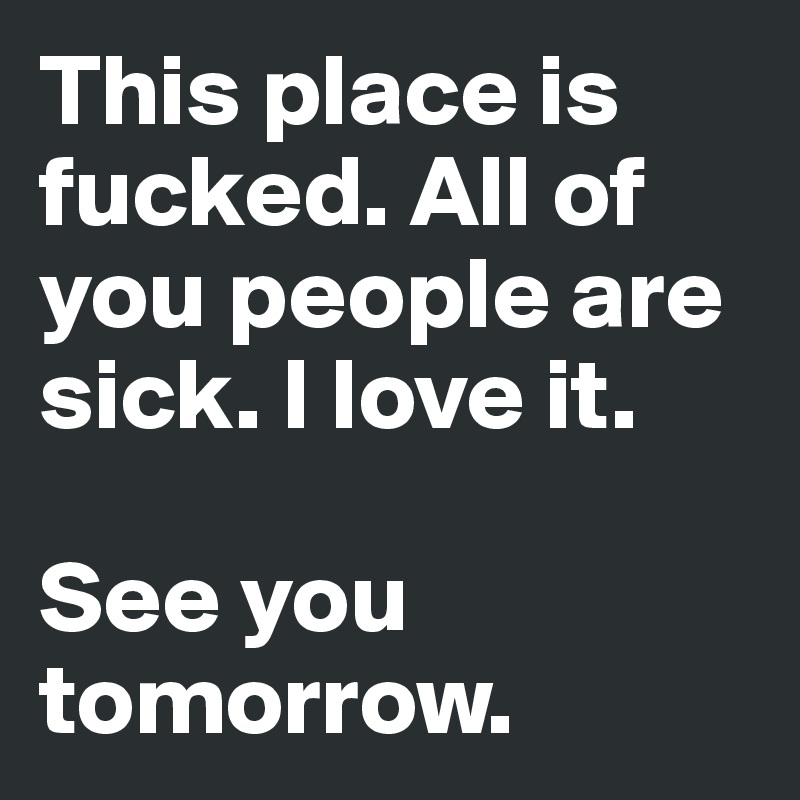 This place is fucked. All of you people are sick. I love it.

See you tomorrow.