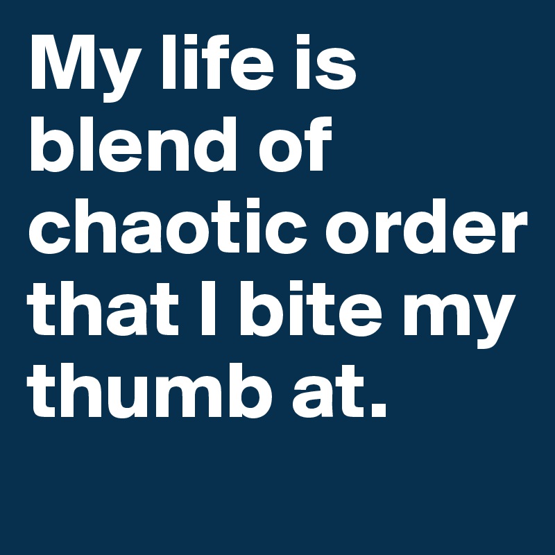 My life is blend of chaotic order that I bite my thumb at. 