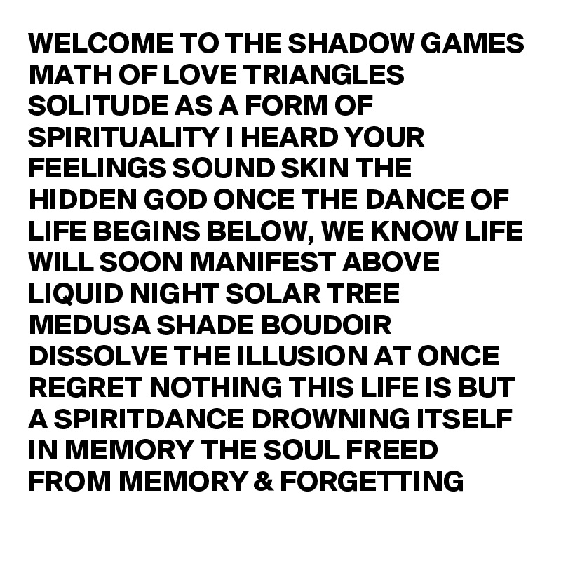 WELCOME TO THE SHADOW GAMES MATH OF LOVE TRIANGLES SOLITUDE AS A FORM OF SPIRITUALITY I HEARD YOUR FEELINGS SOUND SKIN THE HIDDEN GOD ONCE THE DANCE OF LIFE BEGINS BELOW, WE KNOW LIFE WILL SOON MANIFEST ABOVE LIQUID NIGHT SOLAR TREE MEDUSA SHADE BOUDOIR DISSOLVE THE ILLUSION AT ONCE REGRET NOTHING THIS LIFE IS BUT A SPIRITDANCE DROWNING ITSELF IN MEMORY THE SOUL FREED FROM MEMORY & FORGETTING