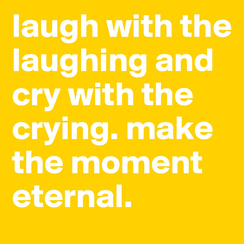 laugh with the laughing and cry with the crying. make the moment eternal. 