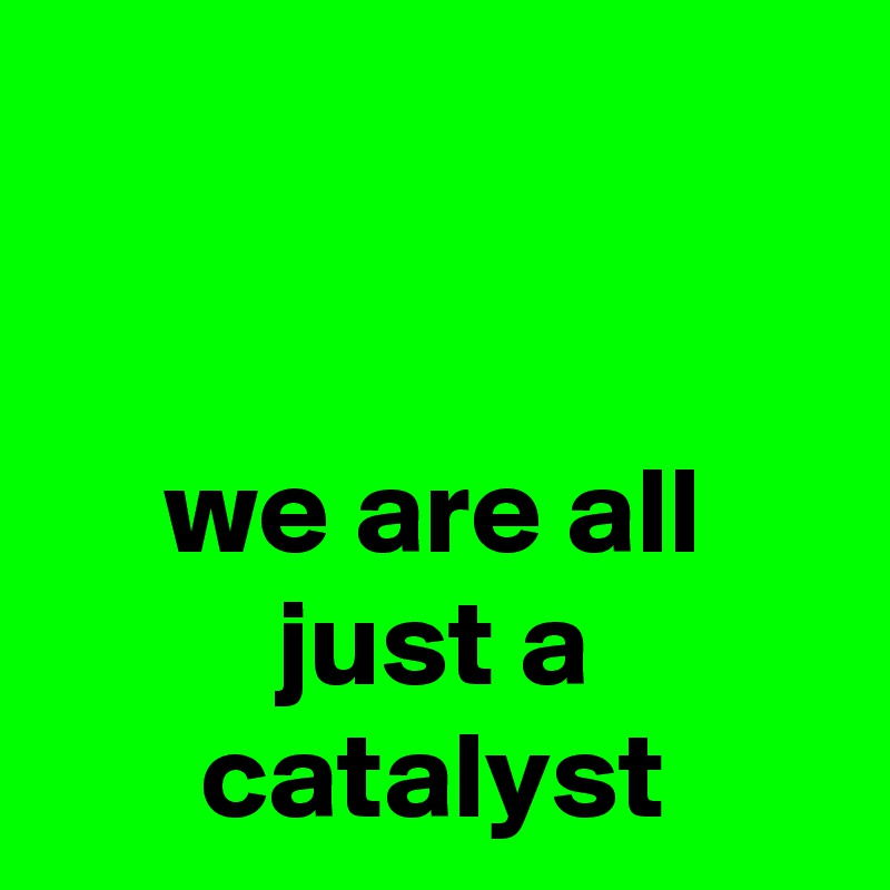 


we are all just a catalyst
