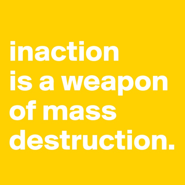 
inaction
is a weapon
of mass
destruction.