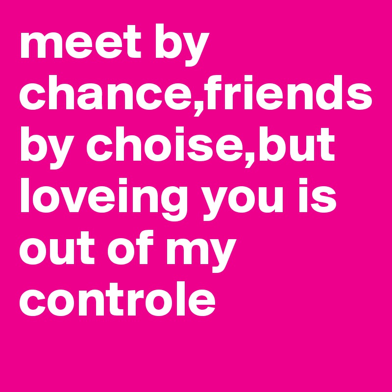 meet by chance,friends by choise,but loveing you is out of my controle