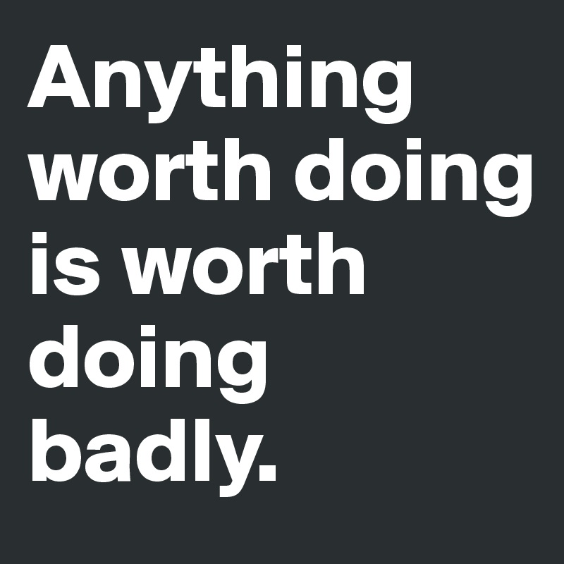 Anything worth doing is worth doing badly.
