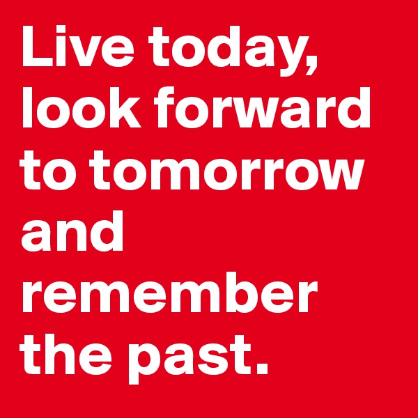 Live today, look forward to tomorrow and remember the past. 