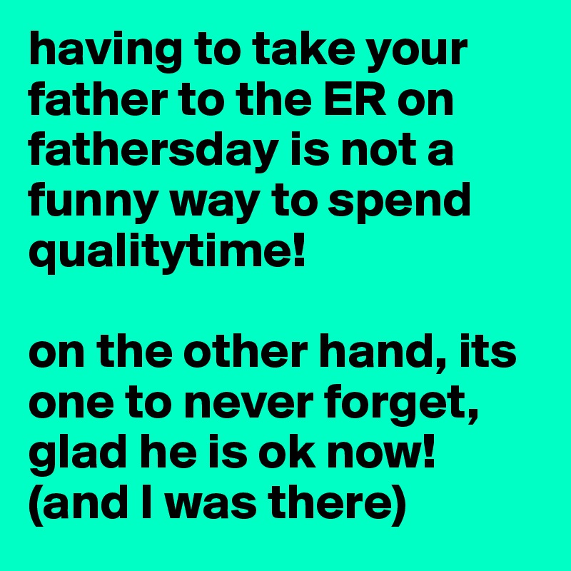 having to take your father to the ER on fathersday is not a funny way to spend qualitytime!

on the other hand, its one to never forget, glad he is ok now! (and I was there)