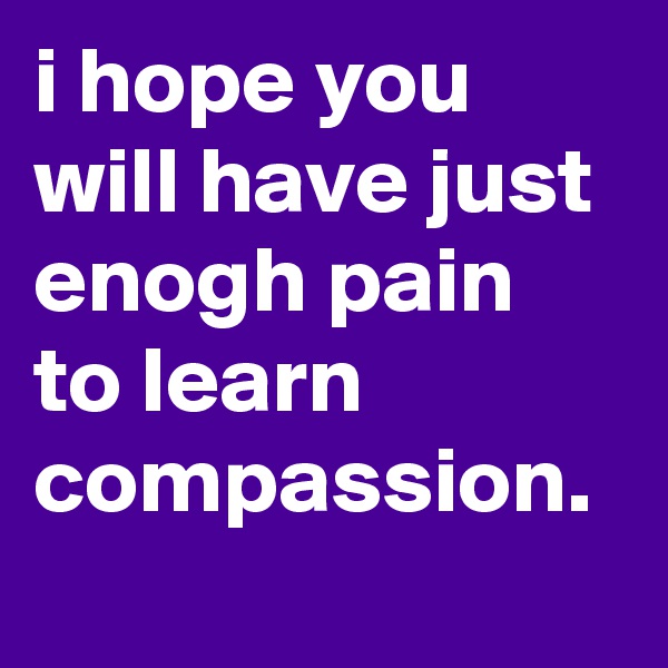 i hope you will have just enogh pain to learn compassion.
