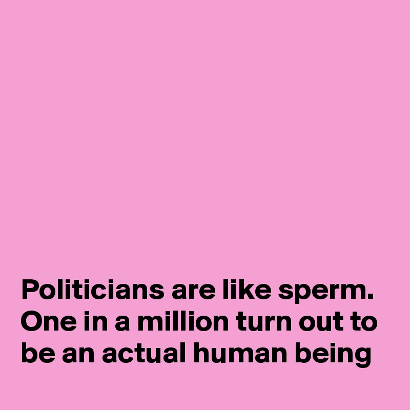 







Politicians are like sperm. One in a million turn out to be an actual human being