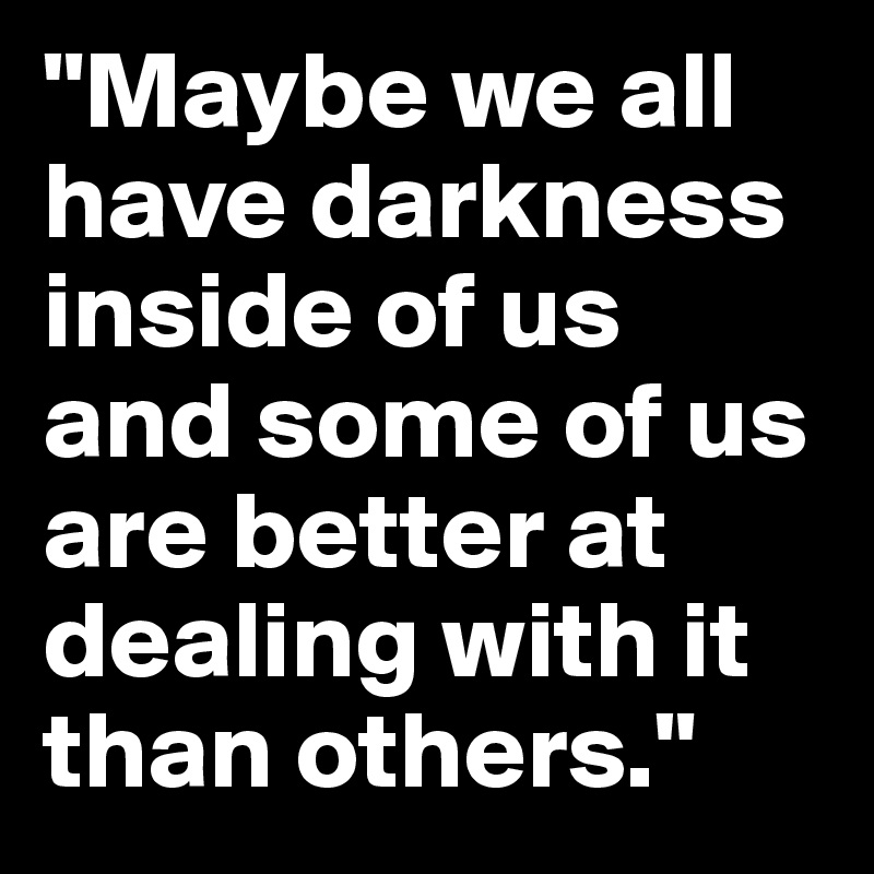 "Maybe we all have darkness inside of us and some of us are better at dealing with it than others."