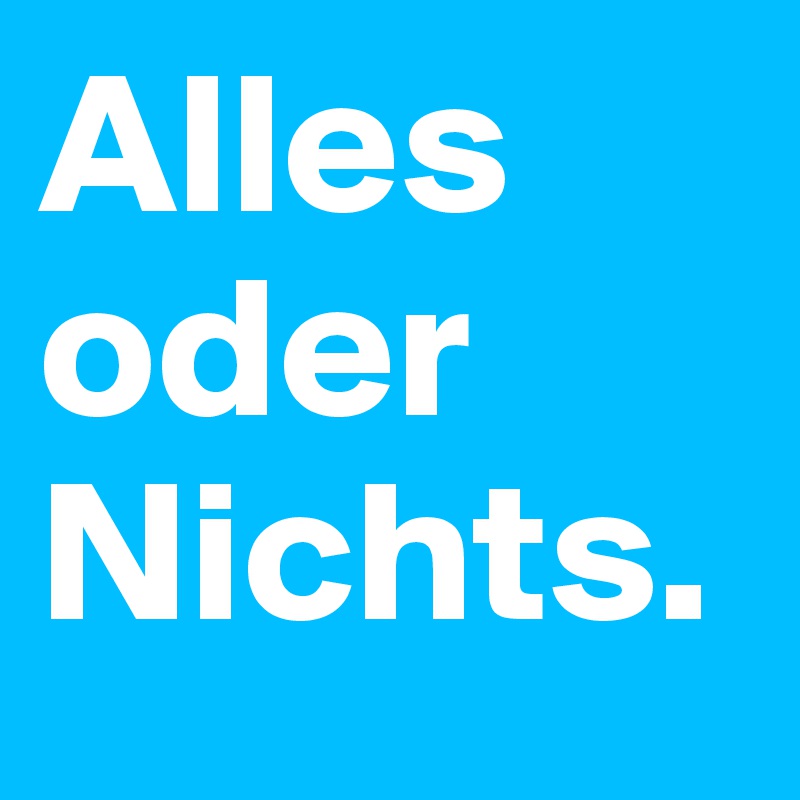 Alles oder 
Nichts.